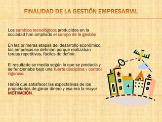 Los cambios tecnológicos producidos en la
sociedad han ampliado el campo de la gestión
En las primeras etapas del desarrollo económico,
las empresas se definían porque realizaban
tareas repetitivas, fáciles de definir.
El resultado se media según lo que se producía y
se funcionaba bajo una fuerte disciplina y control
riguroso.
Había que satisfacer las expectativas de los
propietarios de ganar dinero y esa era la mayor
MOTIVACIÓN.
 