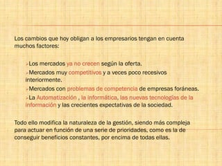 Los cambios que hoy obligan a los empresarios tengan en cuenta
muchos factores:
Los mercados ya no crecen según la oferta.
Mercados muy competitivos y a veces poco recesivos
interiormente.
Mercados con problemas de competencia de empresas foráneas.
La Automatización , la informática, las nuevas tecnologías de la
información y las crecientes expectativas de la sociedad.
Todo ello modifica la naturaleza de la gestión, siendo más compleja
para actuar en función de una serie de prioridades, como es la de
conseguir beneficios constantes, por encima de todas ellas.
 