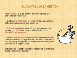 Para realizar un buen control de una empresa, se
deben tener en cuenta:
 Cual será la finalidad y la misión de la organización
definiendo claramente sus objetivos.
 Preparación del personal de la empresa para que
trabaje con eficacia a través del reciclaje y de la
formación permanente.
 Identificar los impactos de los cambios sociales que
puedan afectar a la organización , teniendo en cuenta
sus efectos y adaptarlos convenientemente al objetivo
y misión de la organización.
El trabajo de la gestión exige al director de la empresa
cualidades excepcionales.
 