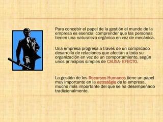 Para concebir el papel de la gestión el mundo de la
empresa es esencial comprender que las personas
tienen una naturaleza orgánica en vez de mecánica.
Una empresa progresa a través de un complicado
desarrollo de relaciones que afectan a toda su
organización en vez de un comportamiento, según
unos principios simples de CAUSA- EFECTO.
La gestión de los Recursos Humanos tiene un papel
muy importante en la estratégia de la empresa,
mucho más importante del que se ha desempeñado
tradicionalmente.
 