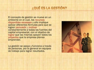 El concepto de gestión se mueve en un
ambiente en el cual, los recursos
disponibles escasean y ello implique
aplicar diferentes fórmulas para que se
logren persuadir y motivar
constantemente a todas las fuentes del
capital empresarial, con el objetivo de
lograr que las mismas apoyen todos los
proyectos que la empresa planea
emprender.
La gestión se apoya y funciona a través
de personas, por lo general en equipos
de trabajo para lograr resultados.
 