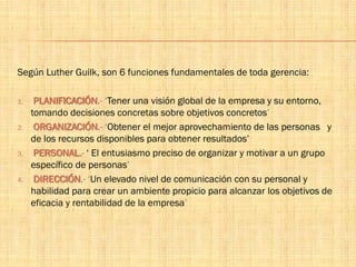 Según Luther Guilk, son 6 funciones fundamentales de toda gerencia:
1. PLANIFICACIÓN.- ‘Tener una visión global de la empresa y su entorno,
tomando decisiones concretas sobre objetivos concretos’
2. ORGANIZACIÓN.- ‘Obtener el mejor aprovechamiento de las personas y
de los recursos disponibles para obtener resultados’
3. PERSONAL.- ‘ El entusiasmo preciso de organizar y motivar a un grupo
específico de personas’
4. DIRECCIÓN.- ‘Un elevado nivel de comunicación con su personal y
habilidad para crear un ambiente propicio para alcanzar los objetivos de
eficacia y rentabilidad de la empresa’
 