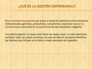 Es la actividad empresarial que busca a través de personas (como directores
institucionales, gerentes, productores, consultores y expertos) mejorar la
productividad y por ende la competitividad de las empresas o negocios.
Una optima gestión no busca sólo hacer las cosas mejor, lo más importante
es hacer mejor las cosas correctas y en ese sentido es necesario identificar
los factores que influyen en el éxito o mejor resultado de la gestión.
 