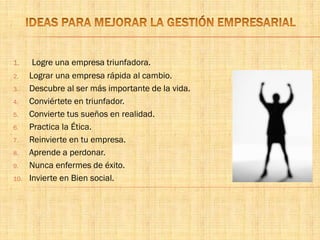 1. Logre una empresa triunfadora.
2. Lograr una empresa rápida al cambio.
3. Descubre al ser más importante de la vida.
4. Conviértete en triunfador.
5. Convierte tus sueños en realidad.
6. Practica la Ética.
7. Reinvierte en tu empresa.
8. Aprende a perdonar.
9. Nunca enfermes de éxito.
10. Invierte en Bien social.
 