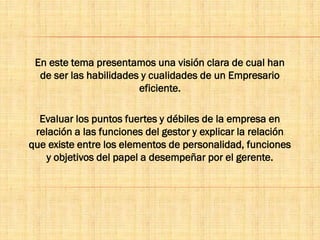 En este tema presentamos una visión clara de cual han
de ser las habilidades y cualidades de un Empresario
eficiente.
Evaluar los puntos fuertes y débiles de la empresa en
relación a las funciones del gestor y explicar la relación
que existe entre los elementos de personalidad, funciones
y objetivos del papel a desempeñar por el gerente.
 
