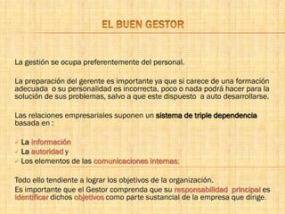 La gestión se ocupa preferentemente del personal.
La preparación del gerente es importante ya que si carece de una formación
adecuada o su personalidad es incorrecta, poco o nada podrá hacer para la
solución de sus problemas, salvo a que este dispuesto a auto desarrollarse.
Las relaciones empresariales suponen un sistema de triple dependencia
basada en :
 La información
 La autoridad y
 Los elementos de las comunicaciones internas;
Todo ello tendiente a lograr los objetivos de la organización.
Es importante que el Gestor comprenda que su responsabilidad principal es
identificar dichos objetivos como parte sustancial de la empresa que dirige.
 