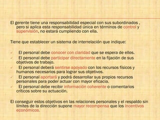 El gerente tiene una responsabilidad especial con sus subordinados ,
pero si aplica esta responsabilidad única en términos de control y
supervisión, no estará cumpliendo con ella.
Tiene que establecer un sistema de interrelación que indique:
 El personal debe conocer con claridad que se espera de ellos.
 El personal debe participar directamente en la fijación de sus
objetivos de trabajo.
 El personal deberá sentirse apoyado con los recursos físicos y
humanos necesarios para lograr sus objetivos.
 El personal aportará y podrá desarrollar sus propios recursos
personales para poder actuar con mayor eficacia.
 El personal debe recibir información coherente o comentarios
críticos sobre su actuación.
El conseguir estos objetivos en las relaciones personales y el respaldo sin
límites de la dirección supone mayor recompensa que los incentivos
económicos.
 