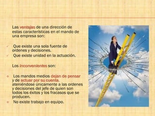 Las ventajas de una dirección de
estas características en el mando de
una empresa son:
 Que existe una sola fuente de
ordenes y decisiones.
 Que existe unidad en la actuación.
Los inconvenientes son:
 Los mandos medios dejan de pensar
y de actuar por su cuenta,
ateniéndose únicamente a las ordenes
y decisiones del jefe de quien son
todos los éxitos y los fracasos que se
producen.
 No existe trabajo en equipo.
 