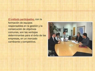 El método participativo, con la
formación de equipos
responsables en la gestión y la
consecución de objetivos
comunes, son las ventajas
determinantes para el éxito de las
empresas, en un mercado
cambiante y competitivo.
 