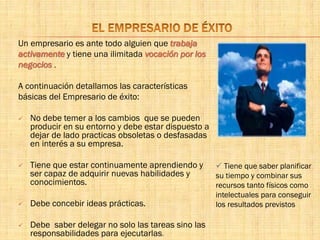 Un empresario es ante todo alguien que trabaja
activamente y tiene una ilimitada vocación por los
negocios .
A continuación detallamos las características
básicas del Empresario de éxito:
 No debe temer a los cambios que se pueden
producir en su entorno y debe estar dispuesto a
dejar de lado practicas obsoletas o desfasadas
en interés a su empresa.
 Tiene que estar continuamente aprendiendo y
ser capaz de adquirir nuevas habilidades y
conocimientos.
 Debe concebir ideas prácticas.
 Debe saber delegar no solo las tareas sino las
responsabilidades para ejecutarlas.
 Tiene que saber planificar
su tiempo y combinar sus
recursos tanto físicos como
intelectuales para conseguir
los resultados previstos
 