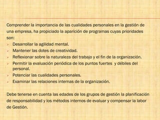 Comprender la importancia de las cualidades personales en la gestión de
una empresa, ha propiciado la aparición de programas cuyas prioridades
son:
 Desarrollar la agilidad mental.
 Mantener las dotes de creatividad.
 Reflexionar sobre la naturaleza del trabajo y el fin de la organización.
 Permitir la evaluación periódica de los puntos fuertes y débiles del
personal.
 Potenciar las cualidades personales.
 Examinar las relaciones internas de la organización.
Debe tenerse en cuenta las edades de los grupos de gestión la planificación
de responsabilidad y los métodos internos de evaluar y compensar la labor
de Gestión.
 