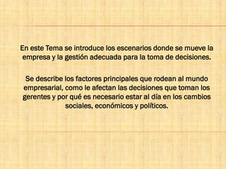 En este Tema se introduce los escenarios donde se mueve la
empresa y la gestión adecuada para la toma de decisiones.
Se describe los factores principales que rodean al mundo
empresarial, como le afectan las decisiones que toman los
gerentes y por qué es necesario estar al día en los cambios
sociales, económicos y políticos.
 