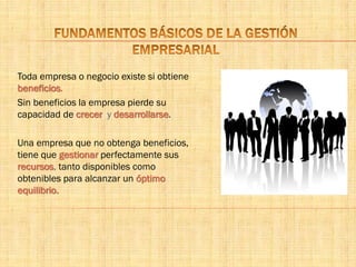 Toda empresa o negocio existe si obtiene
beneficios.
Sin beneficios la empresa pierde su
capacidad de crecer y desarrollarse.
Una empresa que no obtenga beneficios,
tiene que gestionar perfectamente sus
recursos, tanto disponibles como
obtenibles para alcanzar un óptimo
equilibrio.
 