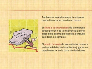 También es importante que la empresa
pueda financiarse con dinero barato.
El límite a la financiación de la empresa
puede provenir de la insolvencia a corto
plazo de la cuenta de clientes, e incluso
que dejen de comprar.
El precio de costo de las materias primas y
la disponibilidad de las mismas jugaran un
papel esencial en la toma de decisiones.
 
