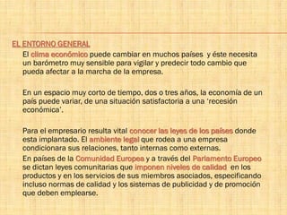 EL ENTORNO GENERAL
El clima económico puede cambiar en muchos países y éste necesita
un barómetro muy sensible para vigilar y predecir todo cambio que
pueda afectar a la marcha de la empresa.
En un espacio muy corto de tiempo, dos o tres años, la economía de un
país puede variar, de una situación satisfactoria a una ‘recesión
económica’.
Para el empresario resulta vital conocer las leyes de los países donde
esta implantado. El ambiente legal que rodea a una empresa
condicionara sus relaciones, tanto internas como externas.
En países de la Comunidad Europea y a través del Parlamento Europeo
se dictan leyes comunitarias que imponen niveles de calidad en los
productos y en los servicios de sus miembros asociados, especificando
incluso normas de calidad y los sistemas de publicidad y de promoción
que deben emplearse.
 