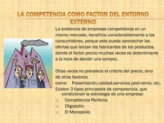 La existencia de empresas competidoras en un
mismo mercado, beneficia considerablemente a los
consumidores, porque este puede aprovechar las
ofertas que lanzan los fabricantes de los productos,
donde el factor precio muchas veces es determinante
a la hora de decidir una compra.
Otras veces no prevalece el criterio del precio, sino
de otros factores
como: Presentación,calidad,servicios post-venta, etc.
Existen 3 tipos principales de competencia, que
condicionan la estrategia de una empresa:
 Competencia Perfecta.
 Oligopolio.
 El Monopolio.
 