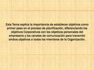 Este Tema explica la importancia de establecer objetivos como
primer paso en el proceso de planificación, diferenciando los
objetivos Corporativos con los objetivos personales del
empresario y los canales de comunicación para transmitir
ambos objetivos a todos los miembros de la Organización.
 