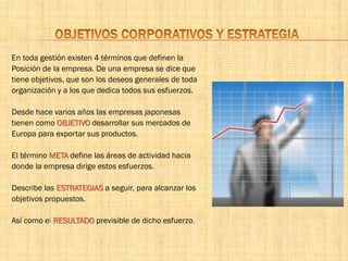 En toda gestión existen 4 términos que definen la
Posición de la empresa. De una empresa se dice que
tiene objetivos, que son los deseos generales de toda
organización y a los que dedica todos sus esfuerzos.
Desde hace varios años las empresas japonesas
tienen como OBJETIVO desarrollar sus mercados de
Europa para exportar sus productos.
El término META define las áreas de actividad hacia
donde la empresa dirige estos esfuerzos.
Describe las ESTRATEGIAS a seguir, para alcanzar los
objetivos propuestos.
Así como el RESULTADO previsible de dicho esfuerzo.
 