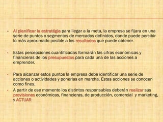  Al planificar la estratégia para llegar a la meta, la empresa se fijara en una
serie de puntos o segmentos de mercados definidos, donde puede percibir
lo más aproximado posible a los resultados que puede obtener.
 Estas percepciones cuantificadas formarán las cifras económicas y
financieras de los presupuestos para cada una de las acciones a
emprender.
 Para alcanzar estos puntos la empresa debe identificar una serie de
acciones o actividades y ponerlas en marcha. Estas acciones se conocen
como fines.
 A partir de ese momento los distintos responsables deberán realizar sus
previsiones económicas, financieras, de producción, comercial y marketing,
y ACTUAR.
 