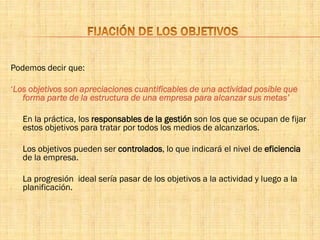 Podemos decir que:
‘Los objetivos son apreciaciones cuantificables de una actividad posible que
forma parte de la estructura de una empresa para alcanzar sus metas’
En la práctica, los responsables de la gestión son los que se ocupan de fijar
estos objetivos para tratar por todos los medios de alcanzarlos.
Los objetivos pueden ser controlados, lo que indicará el nivel de eficiencia
de la empresa.
La progresión ideal sería pasar de los objetivos a la actividad y luego a la
planificación.
 