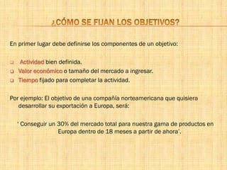 En primer lugar debe definirse los componentes de un objetivo:
 Actividad bien definida.
 Valor económico o tamaño del mercado a ingresar.
 Tiempo fijado para completar la actividad.
Por ejemplo: El objetivo de una compañía norteamericana que quisiera
desarrollar su exportación a Europa, será:
‘ Conseguir un 30% del mercado total para nuestra gama de productos en
Europa dentro de 18 meses a partir de ahora’.
 
