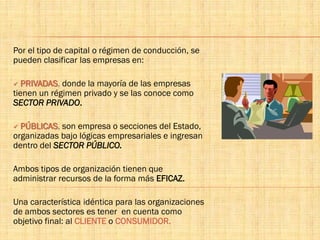 Por el tipo de capital o régimen de conducción, se
pueden clasificar las empresas en:
 PRIVADAS, donde la mayoría de las empresas
tienen un régimen privado y se las conoce como
SECTOR PRIVADO.
 PÚBLICAS, son empresa o secciones del Estado,
organizadas bajo lógicas empresariales e ingresan
dentro del SECTOR PÚBLICO.
Ambos tipos de organización tienen que
administrar recursos de la forma más EFICAZ.
Una característica idéntica para las organizaciones
de ambos sectores es tener en cuenta como
objetivo final: al CLIENTE o CONSUMIDOR.
 