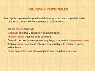 Los objetivos personales pueden definirse, porque muchos profesionales
tienden a trabajar o involucrarse por motivos como:
• Ganar dinero para vivir.
• Estimulo personal y sensación de satisfacción.
• Posición social y estima en la sociedad.
• Coincidir con los de otras personas y llegar a acuerdos interprofesionales.
• Trabajar fuera de una estructura empresarial que le resultaba poco
estimulante.
• Poner en práctica una idea o negocio que considere atractiva.
 