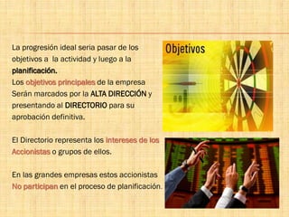 La progresión ideal seria pasar de los
objetivos a la actividad y luego a la
planificación.
Los objetivos principales de la empresa
Serán marcados por la ALTA DIRECCIÓN y
presentando al DIRECTORIO para su
aprobación definitiva.
El Directorio representa los intereses de los
Accionistas o grupos de ellos.
En las grandes empresas estos accionistas
No participan en el proceso de planificación.
 