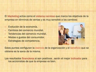 El Marketing actúa como el sistema nervioso que marca los objetivos de la
empresa en términos de ventas y es muy sensible a los cambios:
 Evolución de la economía.
 Cambios del comercio mundial.
 Tendencias del comercio mundial.
 Modas o gustos del consumidor.
 Estrategias de competencia.
Estos puntos configuran la esencia de la organización y el beneficio que se
obtiene es la savia de la misma.
Los resultados financieros si son positivos , serán el mejor indicador para
los accionistas de que la empresa va bien.
 