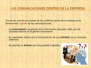 Una de las razones principales de los conflictos dentro de la empresa es la
denominada ‘ruptura’ de las comunicaciones.
 La comunicación y la gestión de la información asociada a ella, son los
procesos básicos de la gestión empresarial.
 Es importante aclarar que la comunicación es una actividad, no un concepto
abstracto.
 Es además un atributo que hace posible la gestión.
 