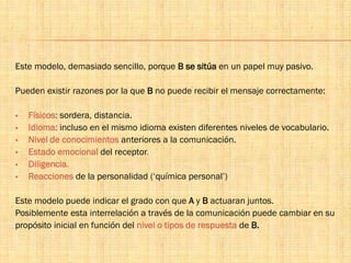 Este modelo, demasiado sencillo, porque B se sitúa en un papel muy pasivo.
Pueden existir razones por la que B no puede recibir el mensaje correctamente:
 Físicos: sordera, distancia.
 Idioma: incluso en el mismo idioma existen diferentes niveles de vocabulario.
 Nivel de conocimientos anteriores a la comunicación.
 Estado emocional del receptor.
 Diligencia.
 Reacciones de la personalidad (‘química personal’)
Este modelo puede indicar el grado con que A y B actuaran juntos.
Posiblemente esta interrelación a través de la comunicación puede cambiar en su
propósito inicial en función del nivel o tipos de respuesta de B.
 