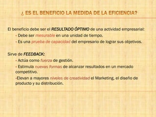 El beneficio debe ser el RESULTADO ÓPTIMO de una actividad empresarial:
 Debe ser mesurable en una unidad de tiempo.
 Es una prueba de capacidad del empresario de lograr sus objetivos.
Sirve de FEEDBACK:
 Actúa como fuerza de gestión.
 Estimula nuevas formas de alcanzar resultados en un mercado
competitivo.
Elevan a mayores niveles de creatividad el Marketing, el diseño de
producto y su distribución.
 