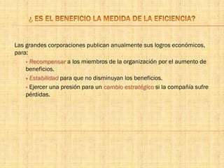 Las grandes corporaciones publican anualmente sus logros económicos,
para:
 Recompensar a los miembros de la organización por el aumento de
beneficios.
 Estabilidad para que no disminuyan los beneficios.
 Ejercer una presión para un cambio estratégico si la compañía sufre
pérdidas.
 