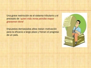 Una grave restricción es el sistema tributario y el
precepto de ‘quien más renta percibe mayor
gravamen tiene’
Impuestos demasiados altos restan motivación
para la eficacia a largo plazo y frenan el progreso
de un país.
 