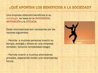 Una empresa obtendrá beneficios si su
estrategia se basa en la INNOVACION,
MOTIVACIÓN y la EFICACIA.
Estas recompensas son necesarias por las
razones siguientes:
 Permite a muchas personas invertir su
tiempo, energía y dinero en una empresa
rentable ( binomio rentabilidad-riesgo)
 Permite invertir a muchos ahorradores
privados, esperando recibir una recompensa
futura.
 