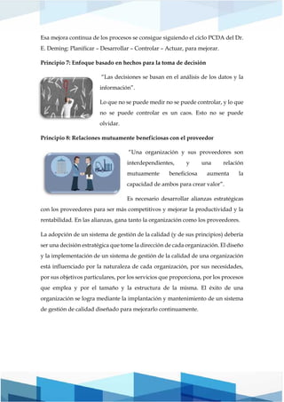 Esa mejora continua de los procesos se consigue siguiendo el ciclo PCDA del Dr.
E. Deming: Planificar – Desarrollar – Controlar – Actuar, para mejorar.
Principio 7: Enfoque basado en hechos para la toma de decisión
“Las decisiones se basan en el análisis de los datos y la
información”.
Lo que no se puede medir no se puede controlar, y lo que
no se puede controlar es un caos. Esto no se puede
olvidar.
Principio 8: Relaciones mutuamente beneficiosas con el proveedor
“Una organización y sus proveedores son
interdependientes, y una relación
mutuamente beneficiosa aumenta la
capacidad de ambos para crear valor”.
Es necesario desarrollar alianzas estratégicas
con los proveedores para ser más competitivos y mejorar la productividad y la
rentabilidad. En las alianzas, gana tanto la organización como los proveedores.
La adopción de un sistema de gestión de la calidad (y de sus principios) debería
ser una decisión estratégica que tome la dirección de cada organización. El diseño
y la implementación de un sistema de gestión de la calidad de una organización
está influenciado por la naturaleza de cada organización, por sus necesidades,
por sus objetivos particulares, por los servicios que proporciona, por los procesos
que emplea y por el tamaño y la estructura de la misma. El éxito de una
organización se logra mediante la implantación y mantenimiento de un sistema
de gestión de calidad diseñado para mejorarlo continuamente.
 