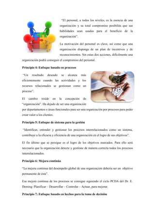 “El personal, a todos los niveles, es la esencia de una
organización y su total compromiso posibilita que sus
habilidades sean usadas para el beneficio de la
organización”.
La motivación del personal es clave, así como que una
organización disponga de un plan de incentivos y de
reconocimientos. Sin estas dos acciones, difícilmente una
organización podrá conseguir el compromiso del personal.
Principio 4: Enfoque basado en procesos
“Un resultado deseado se alcanza más
eficientemente cuando las actividades y los
recursos relacionados se gestionan como un
proceso”.
El cambio reside en la concepción de
“organización”. Ha dejado de ser una organización
por departamentos o áreas funcionales para ser una organización por procesos para poder
crear valor a los clientes.
Principio 5: Enfoque de sistema para la gestión
“Identificar, entender y gestionar los procesos interrelacionados como un sistema,
contribuye a la eficacia y eficiencia de una organización en el logro de sus objetivos”.
El fin último que se persigue es el logro de los objetivos marcados. Para ello será
necesario que la organización detecte y gestione de manera correcta todos los procesos
interrelacionados.
Principio 6: Mejora continúa
“La mejora continua del desempeño global de una organización debería ser un objetivo
permanente de ésta”.
Esa mejora continua de los procesos se consigue siguiendo el ciclo PCDA del Dr. E.
Deming: Planificar – Desarrollar – Controlar – Actuar, para mejorar.
Principio 7: Enfoque basado en hechos para la toma de decisión
 