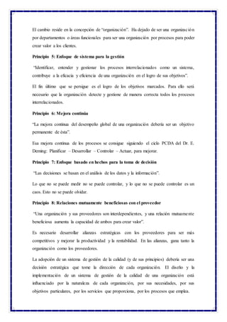 El cambio reside en la concepción de “organización”. Ha dejado de ser una organización
por departamentos o áreas funcionales para ser una organización por procesos para poder
crear valor a los clientes.
Principio 5: Enfoque de sistema para la gestión
“Identificar, entender y gestionar los procesos interrelacionados como un sistema,
contribuye a la eficacia y eficiencia de una organización en el logro de sus objetivos”.
El fin último que se persigue es el logro de los objetivos marcados. Para ello será
necesario que la organización detecte y gestione de manera correcta todos los procesos
interrelacionados.
Principio 6: Mejora continúa
“La mejora continua del desempeño global de una organización debería ser un objetivo
permanente de ésta”.
Esa mejora continua de los procesos se consigue siguiendo el ciclo PCDA del Dr. E.
Deming: Planificar – Desarrollar – Controlar – Actuar, para mejorar.
Principio 7: Enfoque basado en hechos para la toma de decisión
“Las decisiones se basan en el análisis de los datos y la información”.
Lo que no se puede medir no se puede controlar, y lo que no se puede controlar es un
caos. Esto no se puede olvidar.
Principio 8: Relaciones mutuamente beneficiosas con el proveedor
“Una organización y sus proveedores son interdependientes, y una relación mutuamente
beneficiosa aumenta la capacidad de ambos para crear valor”.
Es necesario desarrollar alianzas estratégicas con los proveedores para ser más
competitivos y mejorar la productividad y la rentabilidad. En las alianzas, gana tanto la
organización como los proveedores.
La adopción de un sistema de gestión de la calidad (y de sus principios) debería ser una
decisión estratégica que tome la dirección de cada organización. El diseño y la
implementación de un sistema de gestión de la calidad de una organización está
influenciado por la naturaleza de cada organización, por sus necesidades, por sus
objetivos particulares, por los servicios que proporciona, por los procesos que emplea.
 