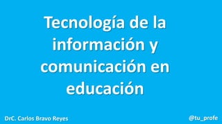 Tecnología de la
información y
comunicación en
educación
DrC. Carlos Bravo Reyes @tu_profe
 
