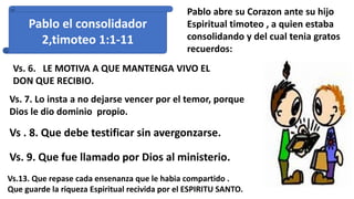 Pablo el consolidador
2,timoteo 1:1-11
Pablo abre su Corazon ante su hijo
Espiritual timoteo , a quien estaba
consolidando y del cual tenia gratos
recuerdos:
Vs. 6. LE MOTIVA A QUE MANTENGA VIVO EL
DON QUE RECIBIO.
Vs. 7. Lo insta a no dejarse vencer por el temor, porque
Dios le dio dominio propio.
Vs . 8. Que debe testificar sin avergonzarse.
Vs. 9. Que fue llamado por Dios al ministerio.
Vs.13. Que repase cada ensenanza que le habia compartido .
Que guarde la riqueza Espiritual recivida por el ESPIRITU SANTO.
 