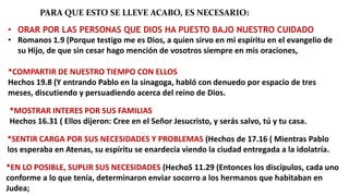 PARA QUE ESTO SE LLEVE ACABO, ES NECESARIO:
• ORAR POR LAS PERSONAS QUE DIOS HA PUESTO BAJO NUESTRO CUIDADO
• Romanos 1.9 (Porque testigo me es Dios, a quien sirvo en mi espíritu en el evangelio de
su Hijo, de que sin cesar hago mención de vosotros siempre en mis oraciones,
*COMPARTIR DE NUESTRO TIEMPO CON ELLOS
Hechos 19.8 (Y entrando Pablo en la sinagoga, habló con denuedo por espacio de tres
meses, discutiendo y persuadiendo acerca del reino de Dios.
*MOSTRAR INTERES POR SUS FAMILIAS
Hechos 16.31 ( Ellos dijeron: Cree en el Señor Jesucristo, y serás salvo, tú y tu casa.
*SENTIR CARGA POR SUS NECESIDADES Y PROBLEMAS (Hechos de 17.16 ( Mientras Pablo
los esperaba en Atenas, su espíritu se enardecía viendo la ciudad entregada a la idolatría.
*EN LO POSIBLE, SUPLIR SUS NECESIDADES (HechoS 11.29 (Entonces los discípulos, cada uno
conforme a lo que tenía, determinaron enviar socorro a los hermanos que habitaban en
Judea;
 