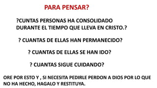 PARA PENSAR?
?CUNTAS PERSONAS HA CONSOLIDADO
DURANTE EL TIEMPO QUE LLEVA EN CRISTO.?
? CUANTAS DE ELLAS HAN PERMANECIDO?
? CUANTAS DE ELLAS SE HAN IDO?
? CUANTAS SIGUE CUIDANDO?
ORE POR ESTO Y , SI NECESITA PEDIRLE PERDON A DIOS POR LO QUE
NO HA HECHO, HAGALO Y RESTITUYA.
 