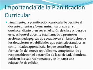 Importancia de la Planificación
Curricular
 Finalmente, la planificación curricular le permite al
docente orientar y/o encaminar su praxis en su
quehacer diario bien sea en el salón de clase o fuera de
este, así que el docente está llamado a promover
acciones pedagógicas que coadyuven en la solución de
los desaciertos o debilidades que estén afectando a las
comunidades aprendizaje, lo que contribuye a la
formación del nuevo republicano, comprometido y
responsable con el desarrollo de la sociedad, donde se
cultiven los valores humanos y se imparta una
educación de calidad.
 