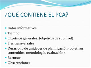 ¿QUÉ CONTIENE EL PCA?
 Datos informativos
 Tiempo
 Objetivos generales: (objetivos de subnivel)
 Ejes transversales
 Desarrollo de unidades de planificación (objetivos,
contenidos, metodología, evaluación)
 Recursos
 Observaciones
 