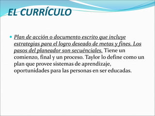 EL CURRÍCULO
 Plan de acción o documento escrito que incluye
estrategias para el logro deseado de metas y fines. Los
pasos del planeador son secuénciales. Tiene un
comienzo, final y un proceso. Taylor lo define como un
plan que provee sistemas de aprendizaje,
oportunidades para las personas en ser educadas.
 