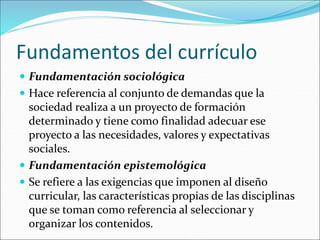 Fundamentos del currículo
 Fundamentación sociológica
 Hace referencia al conjunto de demandas que la
sociedad realiza a un proyecto de formación
determinado y tiene como finalidad adecuar ese
proyecto a las necesidades, valores y expectativas
sociales.
 Fundamentación epistemológica
 Se refiere a las exigencias que imponen al diseño
curricular, las características propias de las disciplinas
que se toman como referencia al seleccionar y
organizar los contenidos.
 