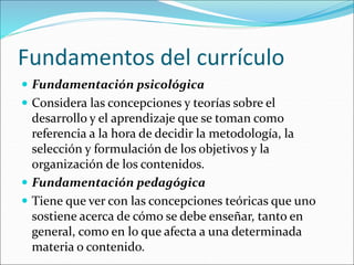 Fundamentos del currículo
 Fundamentación psicológica
 Considera las concepciones y teorías sobre el
desarrollo y el aprendizaje que se toman como
referencia a la hora de decidir la metodología, la
selección y formulación de los objetivos y la
organización de los contenidos.
 Fundamentación pedagógica
 Tiene que ver con las concepciones teóricas que uno
sostiene acerca de cómo se debe enseñar, tanto en
general, como en lo que afecta a una determinada
materia o contenido.
 