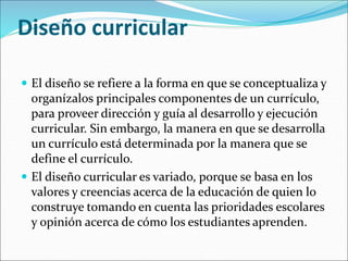 Diseño curricular
 El diseño se refiere a la forma en que se conceptualiza y
organízalos principales componentes de un currículo,
para proveer dirección y guía al desarrollo y ejecución
curricular. Sin embargo, la manera en que se desarrolla
un currículo está determinada por la manera que se
define el currículo.
 El diseño curricular es variado, porque se basa en los
valores y creencias acerca de la educación de quien lo
construye tomando en cuenta las prioridades escolares
y opinión acerca de cómo los estudiantes aprenden.
 