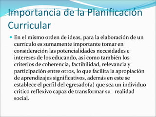 Importancia de la Planificación
Curricular
 En el mismo orden de ideas, para la elaboración de un
currículo es sumamente importante tomar en
consideración las potencialidades necesidades e
intereses de los educando, así como también los
criterios de coherencia, factibilidad, relevancia y
participación entre otros, lo que facilita la apropiación
de aprendizajes significativos, además en este se
establece el perfil del egresado(a) que sea un individuo
critico reflexivo capaz de transformar su realidad
social.
 