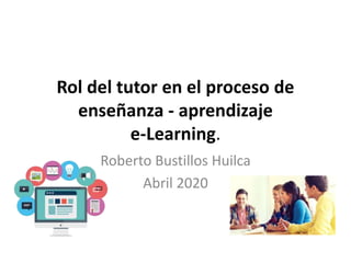 Rol del tutor en el proceso de
enseñanza - aprendizaje
e-Learning.
Roberto Bustillos Huilca
Abril 2020
 